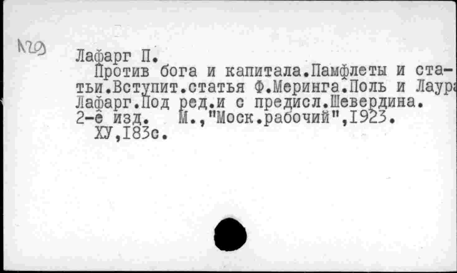 ﻿
Лафарг П.
Против бога и капитала.Памфлеты и статьи.Вступит.статья Ф. Меринга. По ль и Лаур; Лафарг.под ред.и с предисл.Шевердина.
2-ё изд.	М.,’’Моск.рабочий”, 1923.
ХУ,183с.